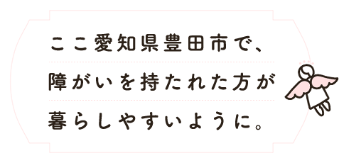 ここ愛知県豊田市で、障がいを持たれた方が暮らしやすいように。